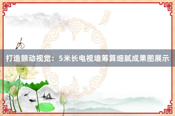 打造颤动视觉：5米长电视墙筹算细腻成果图展示