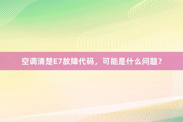 空调清楚E7故障代码，可能是什么问题？